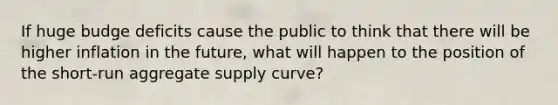 If huge budge deficits cause the public to think that there will be higher inflation in the future, what will happen to the position of the short-run aggregate supply curve?