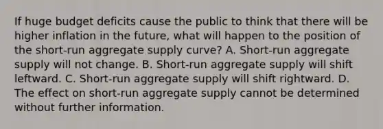 If huge budget deficits cause the public to think that there will be higher inflation in the​ future, what will happen to the position of the​ short-run aggregate supply​ curve? A. ​Short-run aggregate supply will not change. B. ​Short-run aggregate supply will shift leftward. C. ​Short-run aggregate supply will shift rightward. D. The effect on​ short-run aggregate supply cannot be determined without further information.