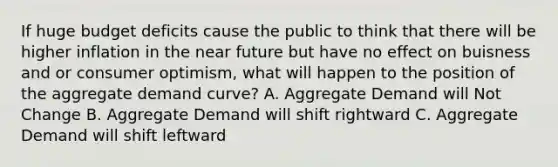 If huge budget deficits cause the public to think that there will be higher inflation in the near future but have no effect on buisness and or consumer optimism, what will happen to the position of the aggregate demand curve? A. Aggregate Demand will Not Change B. Aggregate Demand will shift rightward C. Aggregate Demand will shift leftward