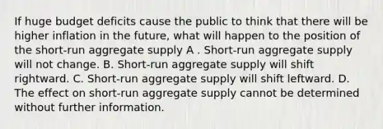 If huge budget deficits cause the public to think that there will be higher inflation in the future, what will happen to the position of the short-run aggregate supply A . Short-run aggregate supply will not change. B. Short-run aggregate supply will shift rightward. C. Short-run aggregate supply will shift leftward. D. The effect on short-run aggregate supply cannot be determined without further information.