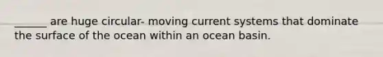 ______ are huge circular- moving current systems that dominate the surface of the ocean within an ocean basin.