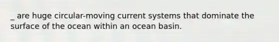 _ are huge circular-moving current systems that dominate the surface of the ocean within an ocean basin.