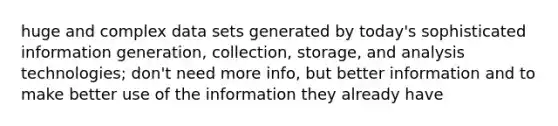 huge and complex data sets generated by today's sophisticated information generation, collection, storage, and analysis technologies; don't need more info, but better information and to make better use of the information they already have