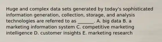 Huge and complex data sets generated by​ today's sophisticated information​ generation, collection,​ storage, and analysis technologies are referred to as​ _______. A. big data B. a marketing information system C. competitive marketing intelligence D. customer insights E. marketing research