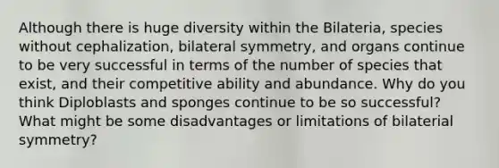 Although there is huge diversity within the Bilateria, species without cephalization, bilateral symmetry, and organs continue to be very successful in terms of the number of species that exist, and their competitive ability and abundance. Why do you think Diploblasts and sponges continue to be so successful? What might be some disadvantages or limitations of bilaterial symmetry?