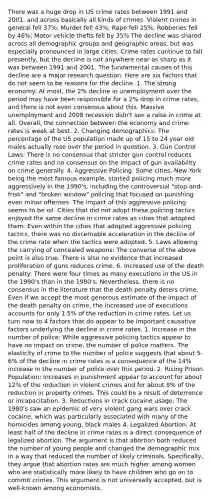 There was a huge drop in US crime rates between 1991 and 2001, and across basically all kinds of crimes. Violent crimes in general fell 37%; Murder fell 43%; Rape fell 25%; Robberies fell by 46%; Motor vehicle thefts fell by 35% The decline was shared across all demographic groups and geographic areas, but was especially pronounced in large cities. Crime rates continue to fall presently, but the decline is not anywhere near as sharp as it was between 1991 and 2001. The fundamental causes of this decline are a major research question. Here are six factors that do not seem to be reasons for the decline. 1. The strong economy: At most, the 2% decline in unemployment over the period may have been responsible for a 2% drop in crime rates, and there is not even consensus about this. Massive unemployment and 2008 recession didn't see a raise in crime at all. Overall, the connection between the economy and crime rates is weak at best. 2. Changing demographics: The percentage of the US population made up of 15 to 24 year old males actually rose over the period in question. 3. Gun Control Laws: There is no consensus that stricter gun control reduces crime rates and no consensus on the impact of gun availability on crime generally. 4. Aggressive Policing: Some cities, New York being the most famous example, started policing much more aggressively in the 1990's, including the controversial "stop-and-frisk" and "broken window" policing that focused on punishing even minor offenses. The impact of this aggressive policing seems to be nil. Cities that did not adopt these policing tactics enjoyed the same decline in crime rates as cities that adopted them. Even within the cities that adopted aggressive policing tactics, there was no discernable acceleration in the decline of the crime rate when the tactics were adopted. 5. Laws allowing the carrying of concealed weapons: The converse of the above point is also true. There is also no evidence that increased proliferation of guns reduces crime. 6. Increased use of the death penalty: There were four times as many executions in the US in the 1990's than in the 1980's. Nevertheless, there is no consensus in the literature that the death penalty deters crime. Even if we accept the most generous estimate of the impact of the death penalty on crime, the increased use of executions accounts for only 1.5% of the reduction in crime rates. Let us turn now to 4 factors that do appear to be important causative factors underlying the decline in crime rates. 1. Increase in the number of police: While aggressive policing tactics appear to have no impact on crime, the number of police matters. The elasticity of crime to the number of police suggests that about 5-6% of the decline in crime rates is a consequence of the 14% increase in the number of police over this period. 2. Rising Prison Population: Increases in punishment appear to account for about 12% of the reduction in violent crimes and for about 8% of the reduction in property crimes. This could be a result of deterrence or incapacitation. 3. Reductions in crack cocaine usage: The 1980's saw an epidemic of very violent gang wars over crack cocaine, which was particularly associated with many of the homicides among young, black males 4. Legalized Abortion: At least half of the decline in crime rates is a direct consequence of legalized abortion. The argument is that abortion both reduced the number of young people and changed the demographic mix in a way that reduced the number of likely criminals. Specifically, they argue that abortion rates are much higher among women who are statistically more likely to have children who go on to commit crimes. This argument is not universally accepted, but is well-known among economists.