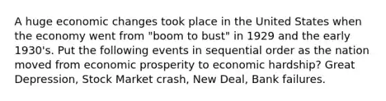 A huge economic changes took place in the United States when the economy went from "boom to bust" in 1929 and the early 1930's. Put the following events in sequential order as the nation moved from economic prosperity to economic hardship? Great Depression, Stock Market crash, New Deal, Bank failures.