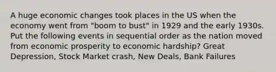 A huge economic changes took places in the US when the economy went from "boom to bust" in 1929 and the early 1930s. Put the following events in sequential order as the nation moved from economic prosperity to economic hardship? Great Depression, Stock Market crash, New Deals, Bank Failures