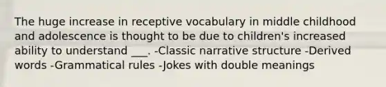 The huge increase in receptive vocabulary in middle childhood and adolescence is thought to be due to children's increased ability to understand ___. -Classic narrative structure -Derived words -Grammatical rules -Jokes with double meanings