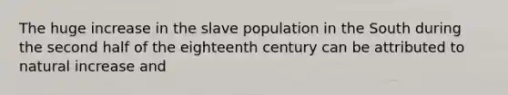 The huge increase in the slave population in the South during the second half of the eighteenth century can be attributed to natural increase and