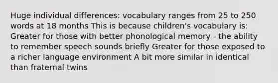 Huge individual differences: vocabulary ranges from 25 to 250 words at 18 months This is because children's vocabulary is: Greater for those with better phonological memory - the ability to remember speech sounds briefly Greater for those exposed to a richer language environment A bit more similar in identical than fraternal twins