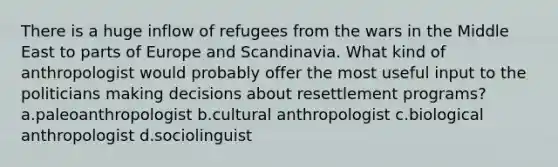 There is a huge inflow of refugees from the wars in the Middle East to parts of Europe and Scandinavia. What kind of anthropologist would probably offer the most useful input to the politicians making decisions about resettlement programs? a.paleoanthropologist b.cultural anthropologist c.biological anthropologist d.sociolinguist