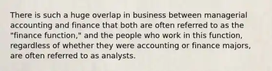 There is such a huge overlap in business between managerial accounting and finance that both are often referred to as the "finance function," and the people who work in this function, regardless of whether they were accounting or finance majors, are often referred to as analysts.