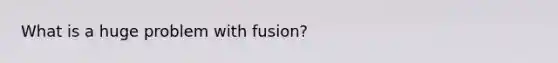 What is a huge problem with fusion?