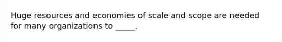 Huge resources and economies of scale and scope are needed for many organizations to _____.