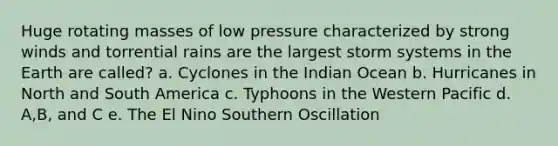 Huge rotating masses of low pressure characterized by strong winds and torrential rains are the largest storm systems in the Earth are called? a. Cyclones in the Indian Ocean b. Hurricanes in North and South America c. Typhoons in the Western Pacific d. A,B, and C e. The El Nino Southern Oscillation