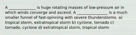 A ______________ is huge rotating masses of low-pressure air in which winds converge and ascend. A ________________ is a much smaller funnel of fast-spinning with severe thunderstorms. a) tropical storm, extratropical storm b) cyclone, tornado c) tornado, cyclone d) extratropical storm, tropical storm