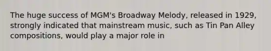 The huge success of MGM's Broadway Melody, released in 1929, strongly indicated that mainstream music, such as Tin Pan Alley compositions, would play a major role in