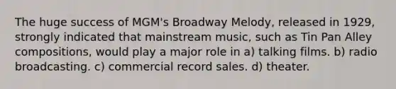 The huge success of MGM's Broadway Melody, released in 1929, strongly indicated that mainstream music, such as Tin Pan Alley compositions, would play a major role in a) talking films. b) radio broadcasting. c) commercial record sales. d) theater.