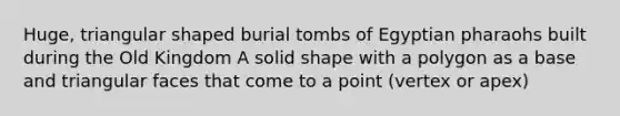 Huge, triangular shaped burial tombs of Egyptian pharaohs built during the Old Kingdom A solid shape with a polygon as a base and triangular faces that come to a point (vertex or apex)