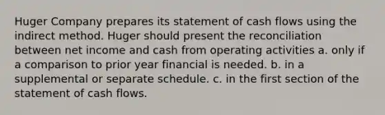 Huger Company prepares its statement of cash flows using the indirect method. Huger should present the reconciliation between net income and cash from operating activities a. only if a comparison to prior year financial is needed. b. in a supplemental or separate schedule. c. in the first section of the statement of cash flows.