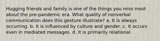 Hugging friends and family is one of the things you miss most about the pre-pandemic era. What quality of nonverbal communication does this gesture illustrate? a. It is always occurring. b. It is influenced by culture and gender. c. It occurs even in mediated messages. d. It is primarily relational.