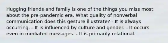 Hugging friends and family is one of the things you miss most about the pre-pandemic era. What quality of nonverbal communication does this gesture illustrate? - It is always occurring. - It is influenced by culture and gender. - It occurs even in mediated messages. - It is primarily relational.