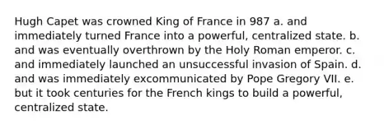 Hugh Capet was crowned King of France in 987 a. and immediately turned France into a powerful, centralized state. b. and was eventually overthrown by the Holy Roman emperor. c. and immediately launched an unsuccessful invasion of Spain. d. and was immediately excommunicated by Pope Gregory VII. e. but it took centuries for the French kings to build a powerful, centralized state.