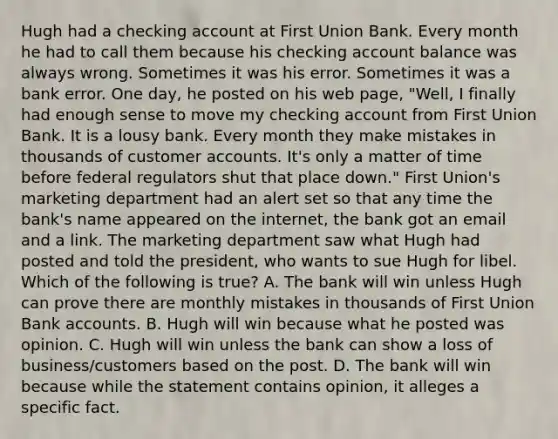 Hugh had a checking account at First Union Bank. Every month he had to call them because his checking account balance was always wrong. Sometimes it was his error. Sometimes it was a bank error. One day, he posted on his web page, "Well, I finally had enough sense to move my checking account from First Union Bank. It is a lousy bank. Every month they make mistakes in thousands of customer accounts. It's only a matter of time before federal regulators shut that place down." First Union's marketing department had an alert set so that any time the bank's name appeared on the internet, the bank got an email and a link. The marketing department saw what Hugh had posted and told the president, who wants to sue Hugh for libel. Which of the following is true? A. The bank will win unless Hugh can prove there are monthly mistakes in thousands of First Union Bank accounts. B. Hugh will win because what he posted was opinion. C. Hugh will win unless the bank can show a loss of business/customers based on the post. D. The bank will win because while the statement contains opinion, it alleges a specific fact.