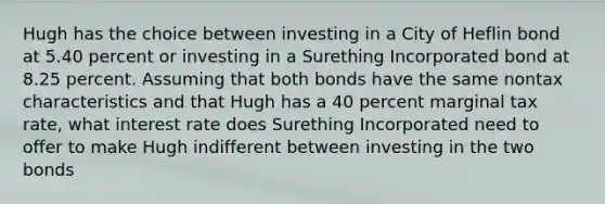 Hugh has the choice between investing in a City of Heflin bond at 5.40 percent or investing in a Surething Incorporated bond at 8.25 percent. Assuming that both bonds have the same nontax characteristics and that Hugh has a 40 percent marginal tax rate, what interest rate does Surething Incorporated need to offer to make Hugh indifferent between investing in the two bonds