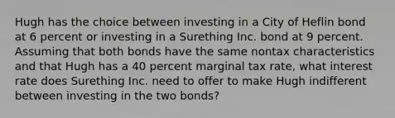 Hugh has the choice between investing in a City of Heflin bond at 6 percent or investing in a Surething Inc. bond at 9 percent. Assuming that both bonds have the same nontax characteristics and that Hugh has a 40 percent marginal tax rate, what interest rate does Surething Inc. need to offer to make Hugh indifferent between investing in the two bonds?