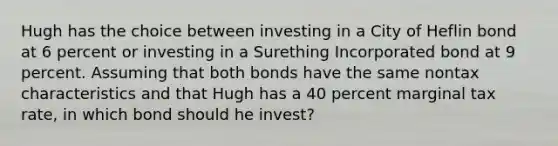 Hugh has the choice between investing in a City of Heflin bond at 6 percent or investing in a Surething Incorporated bond at 9 percent. Assuming that both bonds have the same nontax characteristics and that Hugh has a 40 percent marginal tax rate, in which bond should he invest?