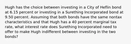 Hugh has the choice between investing in a City of Heflin bond at 6.15 percent or investing in a Surething Incorporated bond at 9.50 percent. Assuming that both bonds have the same nontax characteristics and that Hugh has a 40 percent marginal tax rate, what interest rate does Surething Incorporated need to offer to make Hugh indifferent between investing in the two bonds?