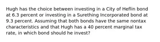 Hugh has the choice between investing in a City of Heflin bond at 6.3 percent or investing in a Surething Incorporated bond at 9.3 percent. Assuming that both bonds have the same nontax characteristics and that Hugh has a 40 percent marginal tax rate, in which bond should he invest?