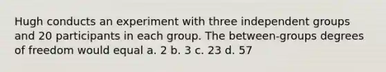 Hugh conducts an experiment with three independent groups and 20 participants in each group. The between-groups degrees of freedom would equal a. 2 b. 3 c. 23 d. 57