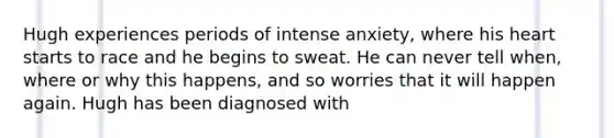 Hugh experiences periods of intense anxiety, where his heart starts to race and he begins to sweat. He can never tell when, where or why this happens, and so worries that it will happen again. Hugh has been diagnosed with