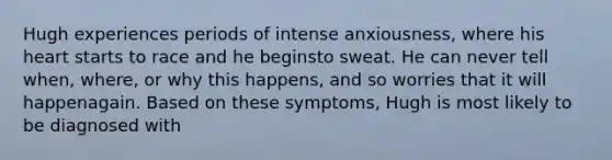 Hugh experiences periods of intense anxiousness, where his heart starts to race and he beginsto sweat. He can never tell when, where, or why this happens, and so worries that it will happenagain. Based on these symptoms, Hugh is most likely to be diagnosed with