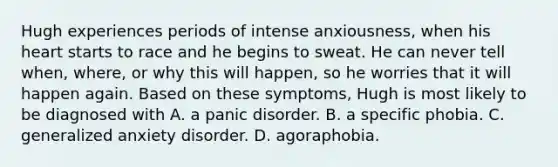 Hugh experiences periods of intense anxiousness, when his heart starts to race and he begins to sweat. He can never tell when, where, or why this will happen, so he worries that it will happen again. Based on these symptoms, Hugh is most likely to be diagnosed with A. a panic disorder. B. a specific phobia. C. generalized anxiety disorder. D. agoraphobia.