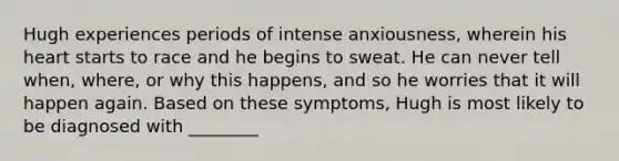 Hugh experiences periods of intense anxiousness, wherein his heart starts to race and he begins to sweat. He can never tell when, where, or why this happens, and so he worries that it will happen again. Based on these symptoms, Hugh is most likely to be diagnosed with ________