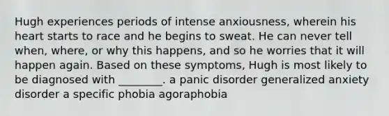 Hugh experiences periods of intense anxiousness, wherein his heart starts to race and he begins to sweat. He can never tell when, where, or why this happens, and so he worries that it will happen again. Based on these symptoms, Hugh is most likely to be diagnosed with ________. a panic disorder generalized anxiety disorder a specific phobia agoraphobia