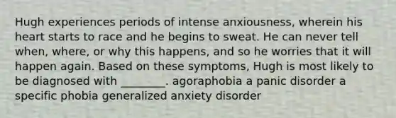 Hugh experiences periods of intense anxiousness, wherein his heart starts to race and he begins to sweat. He can never tell when, where, or why this happens, and so he worries that it will happen again. Based on these symptoms, Hugh is most likely to be diagnosed with ________. agoraphobia a panic disorder a specific phobia generalized anxiety disorder