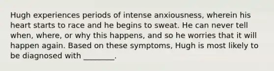 Hugh experiences periods of intense anxiousness, wherein his heart starts to race and he begins to sweat. He can never tell when, where, or why this happens, and so he worries that it will happen again. Based on these symptoms, Hugh is most likely to be diagnosed with ________.