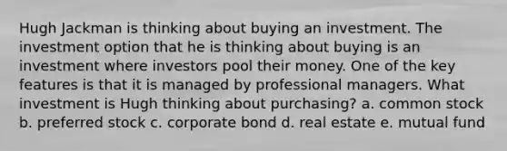 Hugh Jackman is thinking about buying an investment. The investment option that he is thinking about buying is an investment where investors pool their money. One of the key features is that it is managed by professional managers. What investment is Hugh thinking about purchasing? a. common stock b. preferred stock c. corporate bond d. real estate e. mutual fund