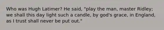 Who was Hugh Latimer? He said, "play the man, master Ridley; we shall this day light such a candle, by god's grace, in England, as I trust shall never be put out."
