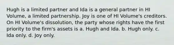 Hugh is a limited partner and Ida is a general partner in HI Volume, a limited partnership. Joy is one of HI Volume's creditors. On HI Volume's dissolution, the party whose rights have the first priority to the firm's assets is a. Hugh and Ida. b. Hugh only. c. Ida only. d. Joy only.