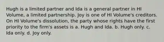 Hugh is a limited partner and Ida is a general partner in HI Volume, a limited partnership. Joy is one of HI Volume's creditors. On HI Volume's dissolution, the party whose rights have the first priority to the firm's assets is​ a. ​Hugh and Ida. b. ​Hugh only. c. ​Ida only. d. ​Joy only.