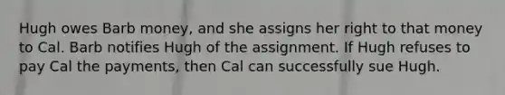 Hugh owes Barb money, and she assigns her right to that money to Cal. Barb notifies Hugh of the assignment. If Hugh refuses to pay Cal the payments, then Cal can successfully sue Hugh.