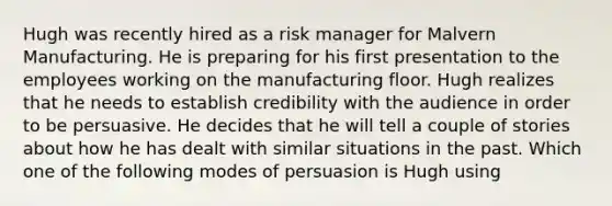 Hugh was recently hired as a risk manager for Malvern Manufacturing. He is preparing for his first presentation to the employees working on the manufacturing floor. Hugh realizes that he needs to establish credibility with the audience in order to be persuasive. He decides that he will tell a couple of stories about how he has dealt with similar situations in the past. Which one of the following modes of persuasion is Hugh using