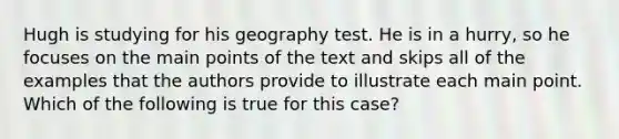 Hugh is studying for his geography test. He is in a hurry, so he focuses on the main points of the text and skips all of the examples that the authors provide to illustrate each main point. Which of the following is true for this case?