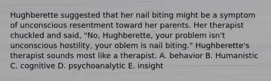 Hughberette suggested that her nail biting might be a symptom of unconscious resentment toward her parents. Her therapist chuckled and said, "No, Hughberette, your problem isn't unconscious hostility, your oblem is nail biting." Hughberette's therapist sounds most like a therapist. A. behavior B. Humanistic C. cognitive D. psychoanalytic E. insight